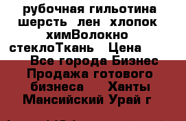 рубочная гильотина шерсть, лен, хлопок, химВолокно, стеклоТкань › Цена ­ 1 000 - Все города Бизнес » Продажа готового бизнеса   . Ханты-Мансийский,Урай г.